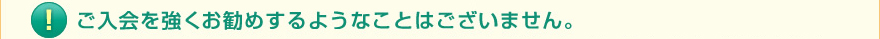 ご入会を強くお勧めするようなことはございません。